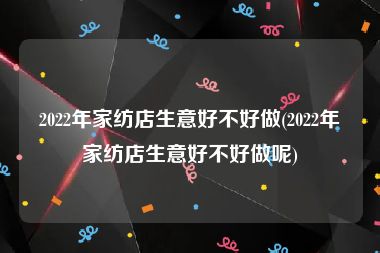 2022年家纺店生意好不好做(2022年家纺店生意好不好做呢)