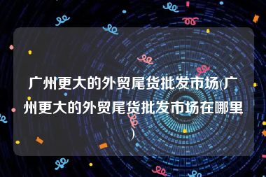 广州更大的外贸尾货批发市场(广州更大的外贸尾货批发市场在哪里)