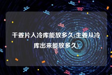 干姜片入冷库能放多久(生姜从冷库出来能放多久)