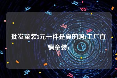 批发童装3元一件是真的吗(工厂直销童装)