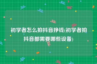 初学者怎么拍抖音挣钱(初学者拍抖音都需要哪些设备)