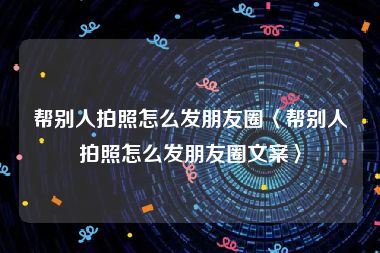 帮别人拍照怎么发朋友圈〈帮别人拍照怎么发朋友圈文案〉