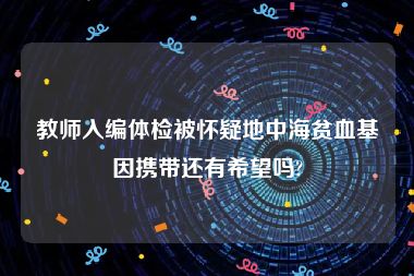 教师入编体检被怀疑地中海贫血基因携带还有希望吗?