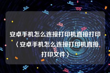 安卓手机怎么连接打印机直接打印〈安卓手机怎么连接打印机直接打印文件〉