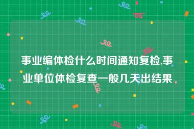 事业编体检什么时间通知复检,事业单位体检复查一般几天出结果