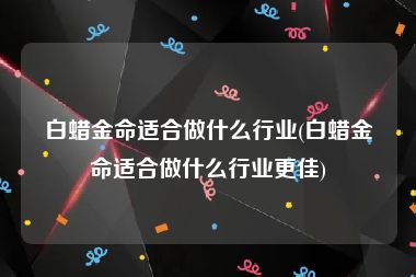 白蜡金命适合做什么行业(白蜡金命适合做什么行业更佳)