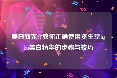 美白新宠??教你正确使用资生堂haku美白精华的步骤与技巧