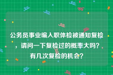 公务员事业编入职体检被通知复检，请问一下复检过的概率大吗？有几次复检的机会？