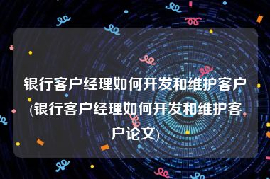 银行客户经理如何开发和维护客户(银行客户经理如何开发和维护客户论文)