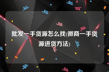 批发一手货源怎么找(微商一手货源进货方法)