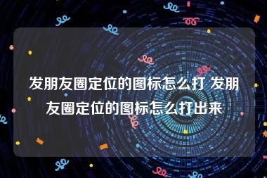 发朋友圈定位的图标怎么打 发朋友圈定位的图标怎么打出来