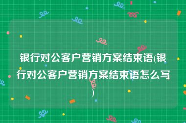 银行对公客户营销方案结束语(银行对公客户营销方案结束语怎么写)