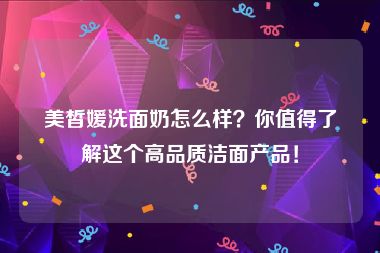 美皙媛洗面奶怎么样？你值得了解这个高品质洁面产品！