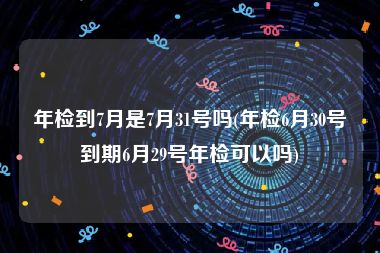 年检到7月是7月31号吗(年检6月30号到期6月29号年检可以吗)