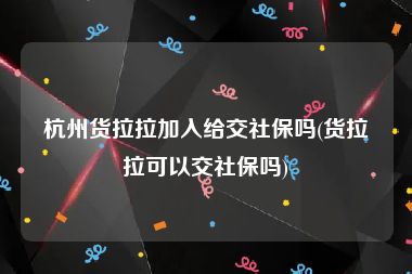 杭州货拉拉加入给交社保吗(货拉拉可以交社保吗)