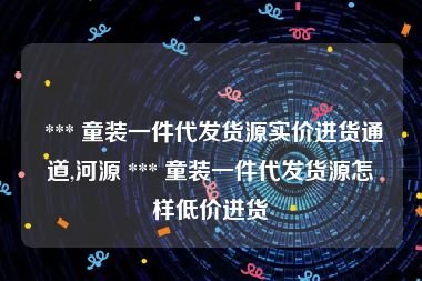  *** 童装一件代发货源实价进货通道,河源 *** 童装一件代发货源怎样低价进货