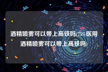 酒精喷雾可以带上高铁吗(75%医用酒精喷雾可以带上高铁吗)