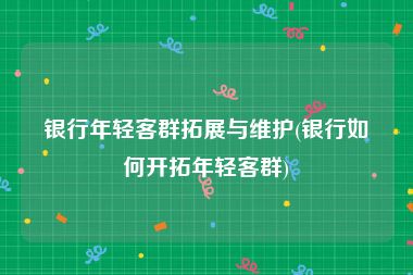 银行年轻客群拓展与维护(银行如何开拓年轻客群)