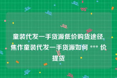 童装代发一手货源低价购货途径,焦作童装代发一手货源如何 *** 价提货