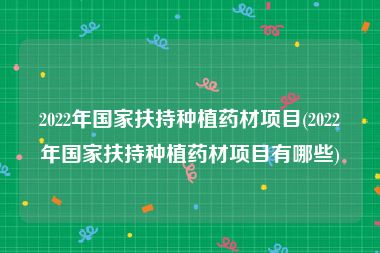 2022年国家扶持种植药材项目(2022年国家扶持种植药材项目有哪些)