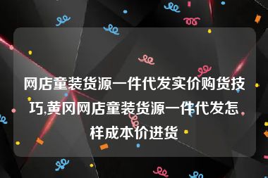 网店童装货源一件代发实价购货技巧,黄冈网店童装货源一件代发怎样成本价进货