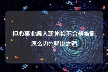 担心事业编入职体检不合格被刷怎么办??解决之道