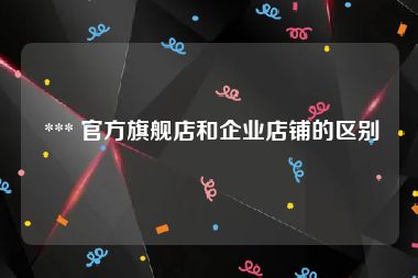  *** 官方旗舰店和企业店铺的区别