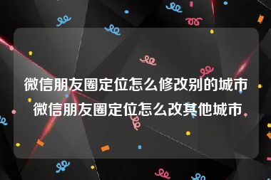 微信朋友圈定位怎么修改别的城市 微信朋友圈定位怎么改其他城市