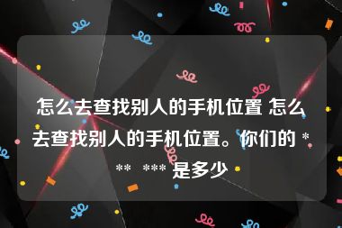 怎么去查找别人的手机位置 怎么去查找别人的手机位置。你们的 ***  *** 是多少