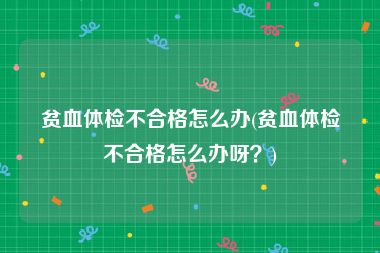 贫血体检不合格怎么办(贫血体检不合格怎么办呀？)