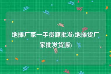 地摊厂家一手货源批发(地摊货厂家批发货源)