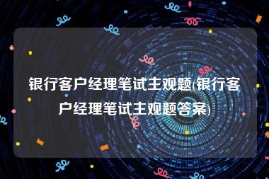 银行客户经理笔试主观题(银行客户经理笔试主观题答案)