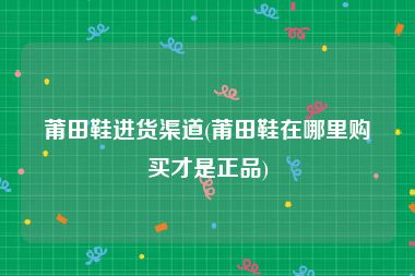 莆田鞋进货渠道(莆田鞋在哪里购买才是正品)