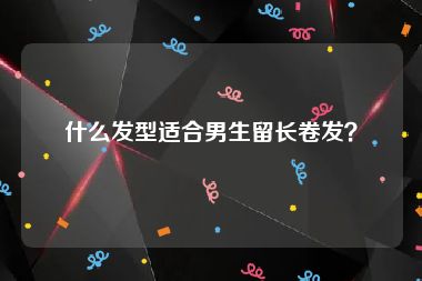 什么发型适合男生留长卷发？