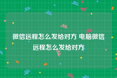 微信远程怎么发给对方 电脑微信远程怎么发给对方