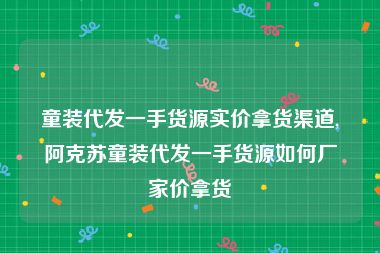 童装代发一手货源实价拿货渠道,阿克苏童装代发一手货源如何厂家价拿货