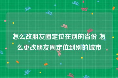 怎么改朋友圈定位在别的省份 怎么更改朋友圈定位到别的城市