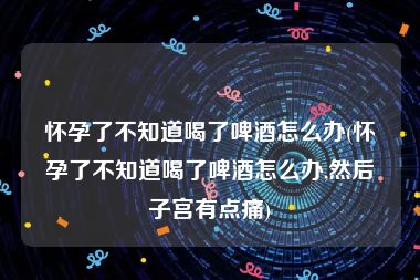 怀孕了不知道喝了啤酒怎么办(怀孕了不知道喝了啤酒怎么办,然后子宫有点痛)