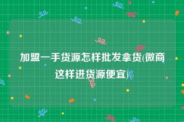 加盟一手货源怎样批发拿货(微商这样进货源便宜)