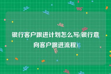 银行客户跟进计划怎么写(银行意向客户跟进流程)