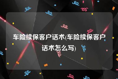 车险续保客户话术(车险续保客户话术怎么写)