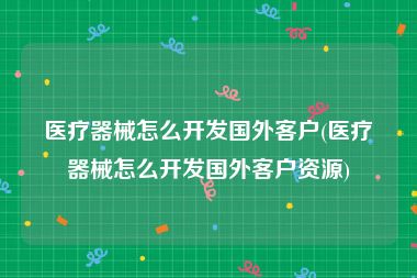 医疗器械怎么开发国外客户(医疗器械怎么开发国外客户资源)