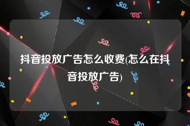 抖音投放广告怎么收费(怎么在抖音投放广告)