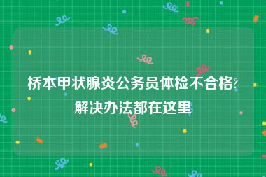 桥本甲状腺炎公务员体检不合格?解决办法都在这里