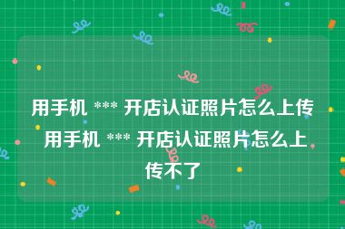 用手机 *** 开店认证照片怎么上传 用手机 *** 开店认证照片怎么上传不了