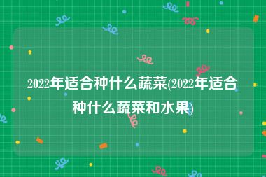 2022年适合种什么蔬菜(2022年适合种什么蔬菜和水果)