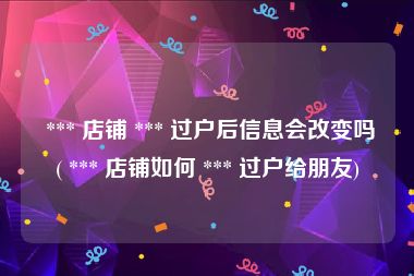  *** 店铺 *** 过户后信息会改变吗( *** 店铺如何 *** 过户给朋友)