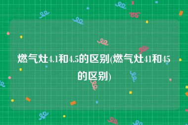 燃气灶4.1和4.5的区别(燃气灶41和45的区别)