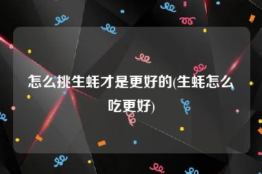 怎么挑生蚝才是更好的(生蚝怎么吃更好)