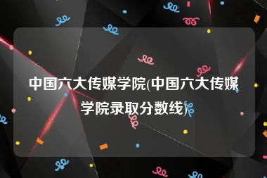 中国六大传媒学院(中国六大传媒学院录取分数线)